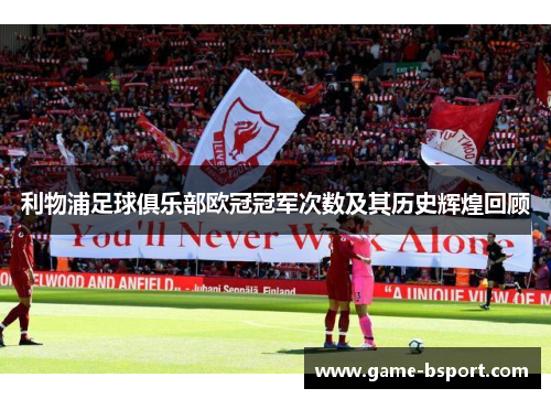 利物浦足球俱乐部欧冠冠军次数及其历史辉煌回顾 利物浦足球俱乐部欧冠冠军次数及其历史辉煌回顾