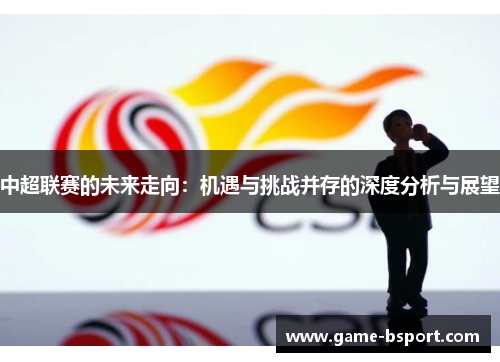 中超联赛的未来走向:机遇与挑战并存的深度分析与展望 中超联赛的未来走向:机遇与挑战并存的深度分析与展望