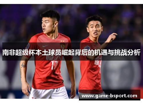 南非超级杯本土球员崛起背后的机遇与挑战分析