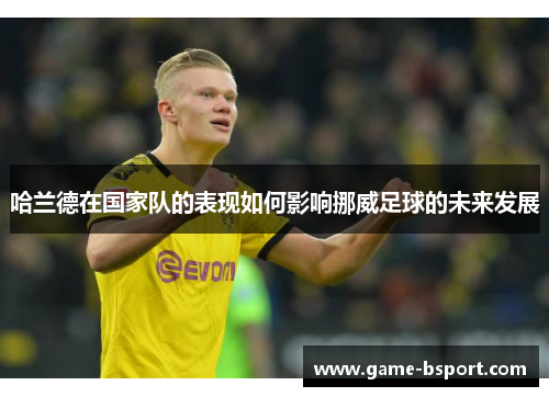 哈兰德在国家队的表现如何影响挪威足球的未来发展