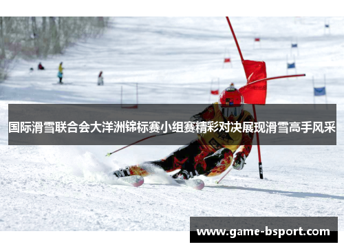 国际滑雪联合会大洋洲锦标赛小组赛精彩对决展现滑雪高手风采