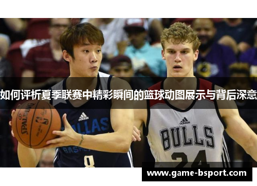 如何评析夏季联赛中精彩瞬间的篮球动图展示与背后深意
