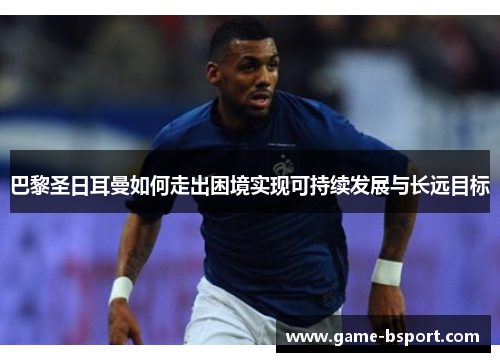 巴黎圣日耳曼如何走出困境实现可持续发展与长远目标 巴黎圣日耳曼如何走出困境实现可持续发展与长远目标