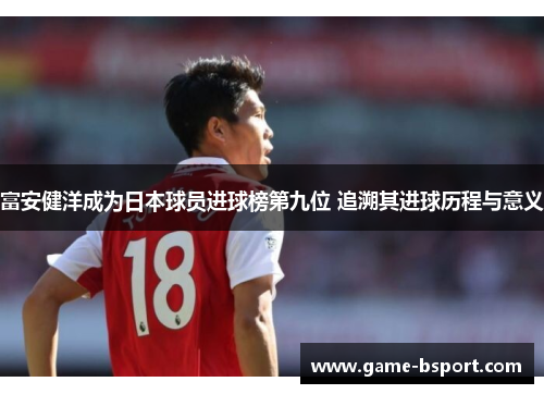 富安健洋成为日本球员进球榜第九位 追溯其进球历程与意义 富安健洋成为日本球员进球榜第九位 追溯其进球历程与意义