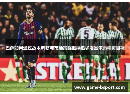 巴萨如何通过战术调整与市场策略继续追求洛塞尔索引援目标