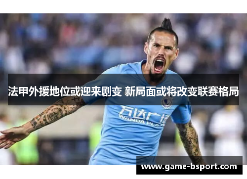 法甲外援地位或迎来剧变 新局面或将改变联赛格局 法甲外援地位或迎来剧变 新局面或将改变联赛格局