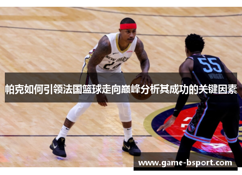 帕克如何引领法国篮球走向巅峰分析其成功的关键因素