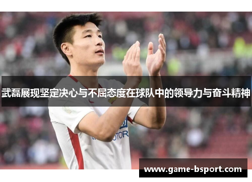 武磊展现坚定决心与不屈态度在球队中的领导力与奋斗精神