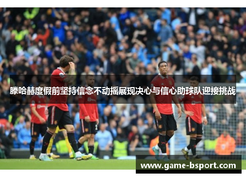 滕哈赫度假前坚持信念不动摇展现决心与信心助球队迎接挑战 滕哈赫度假前坚持信念不动摇展现决心与信心助球队迎接挑战