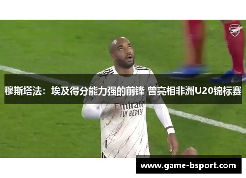 穆斯塔法:埃及得分能力强的前锋 曾亮相非洲U20锦标赛 穆斯塔法:埃及得分能力强的前锋 曾亮相非洲U20锦标赛