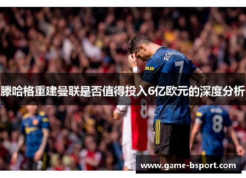 滕哈格重建曼联是否值得投入6亿欧元的深度分析 滕哈格重建曼联是否值得投入6亿欧元的深度分析