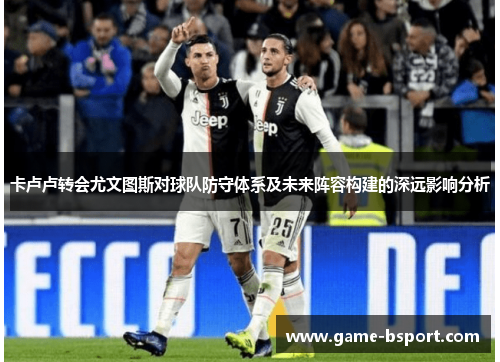卡卢卢转会尤文图斯对球队防守体系及未来阵容构建的深远影响分析 卡卢卢转会尤文图斯对球队防守体系及未来阵容构建的深远影响分析