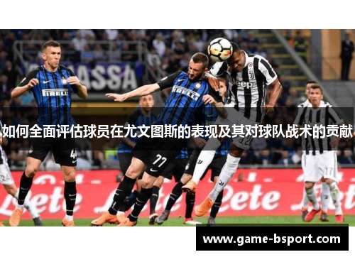 如何全面评估球员在尤文图斯的表现及其对球队战术的贡献 如何全面评估球员在尤文图斯的表现及其对球队战术的贡献