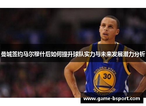 曼城签约马尔穆什后如何提升球队实力与未来发展潜力分析 曼城签约马尔穆什后如何提升球队实力与未来发展潜力分析