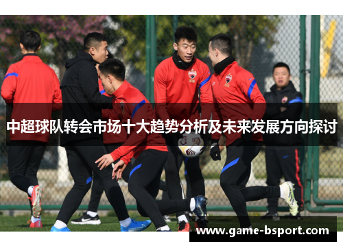 中超球队转会市场十大趋势分析及未来发展方向探讨 中超球队转会市场十大趋势分析及未来发展方向探讨