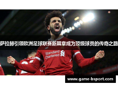 萨拉赫引领欧洲足球联赛新篇章成为顶级球员的传奇之路 萨拉赫引领欧洲足球联赛新篇章成为顶级球员的传奇之路