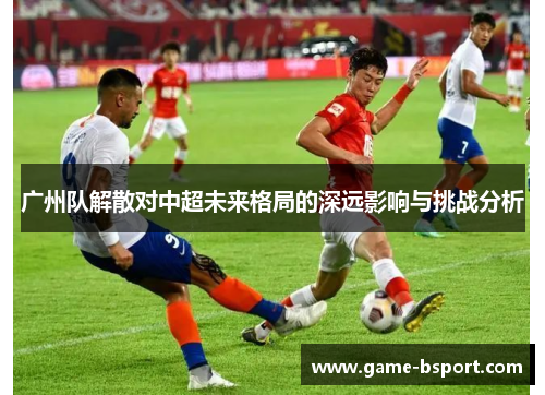 广州队解散对中超未来格局的深远影响与挑战分析