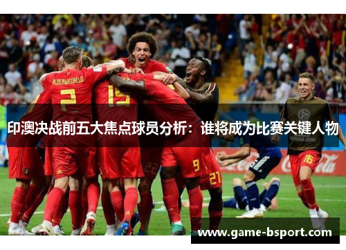 印澳决战前五大焦点球员分析:谁将成为比赛关键人物 印澳决战前五大焦点球员分析:谁将成为比赛关键人物