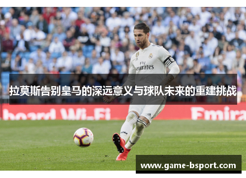 拉莫斯告别皇马的深远意义与球队未来的重建挑战