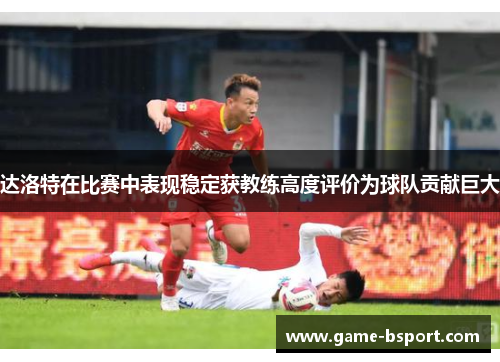 达洛特在比赛中表现稳定获教练高度评价为球队贡献巨大 达洛特在比赛中表现稳定获教练高度评价为球队贡献巨大