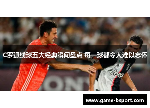 C罗弧线球五大经典瞬间盘点 每一球都令人难以忘怀