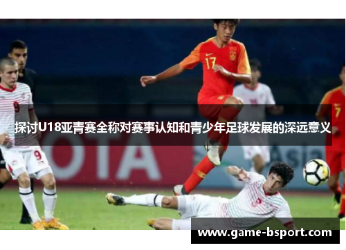 探讨U18亚青赛全称对赛事认知和青少年足球发展的深远意义