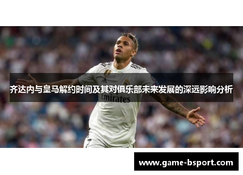 齐达内与皇马解约时间及其对俱乐部未来发展的深远影响分析