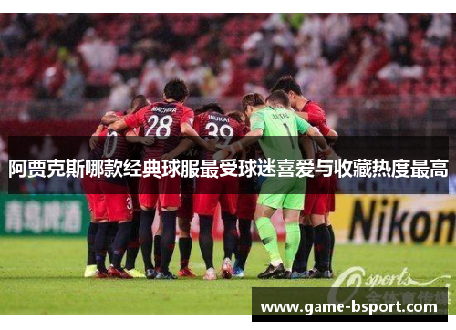 阿贾克斯哪款经典球服最受球迷喜爱与收藏热度最高