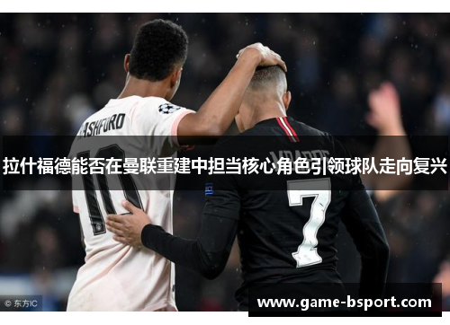 拉什福德能否在曼联重建中担当核心角色引领球队走向复兴 拉什福德能否在曼联重建中担当核心角色引领球队走向复兴