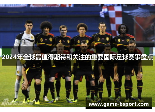 2024年全球最值得期待和关注的重要国际足球赛事盘点 2024年全球最值得期待和关注的重要国际足球赛事盘点
