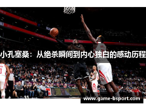 小孔塞桑:从绝杀瞬间到内心独白的感动历程 小孔塞桑:从绝杀瞬间到内心独白的感动历程