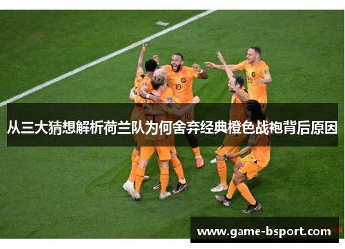 从三大猜想解析荷兰队为何舍弃经典橙色战袍背后原因