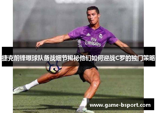 捷克前锋曝球队备战细节揭秘他们如何迎战C罗的独门策略